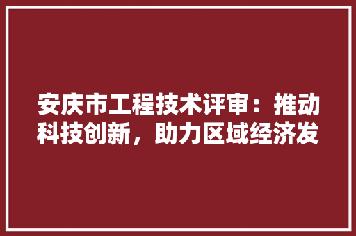安庆市工程技术评审：推动科技创新，助力区域经济发展 现代风格装饰