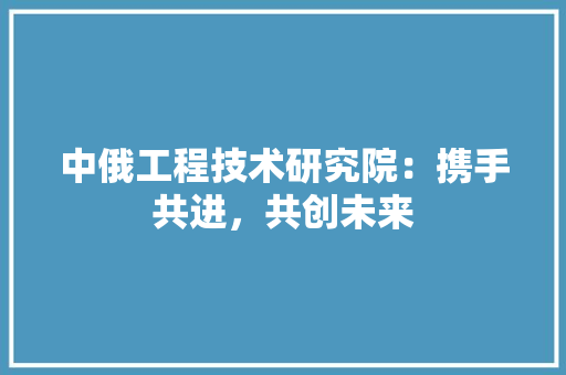 中俄工程技术研究院：携手共进，共创未来 家居装修