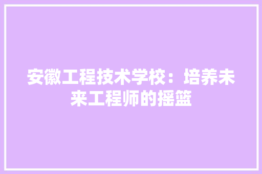 安徽工程技术学校：培养未来工程师的摇篮 现代风格装饰
