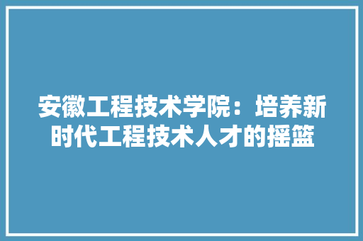 安徽工程技术学院：培养新时代工程技术人才的摇篮 现代风格装饰