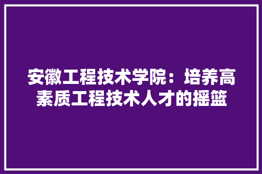 安徽工程技术学院：培养高素质工程技术人才的摇篮 现代风格装饰