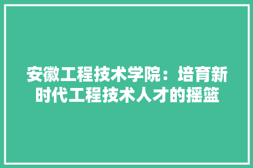 安徽工程技术学院：培育新时代工程技术人才的摇篮 现代风格装饰