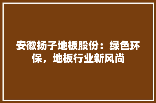安徽扬子地板股份：绿色环保，地板行业新风尚 现代风格装饰