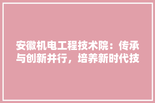 安徽机电工程技术院：传承与创新并行，培养新时代技术精英 现代风格装饰