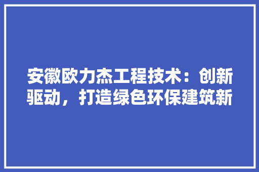 安徽欧力杰工程技术：创新驱动，打造绿色环保建筑新标杆 现代风格装饰