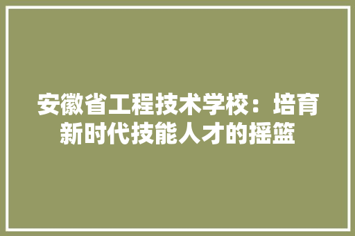 安徽省工程技术学校：培育新时代技能人才的摇篮 现代风格装饰