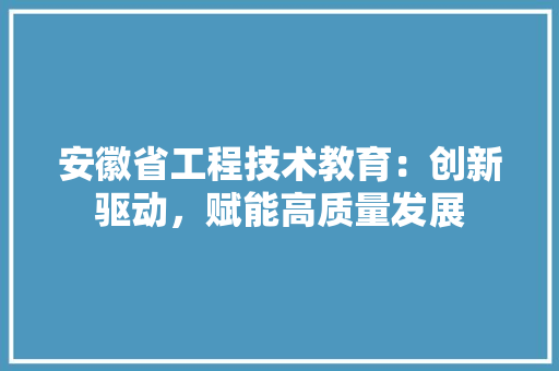 安徽省工程技术教育：创新驱动，赋能高质量发展 现代风格装饰