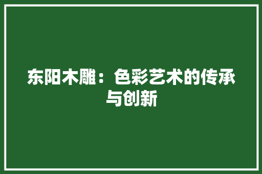 东阳木雕：色彩艺术的传承与创新 家居装修