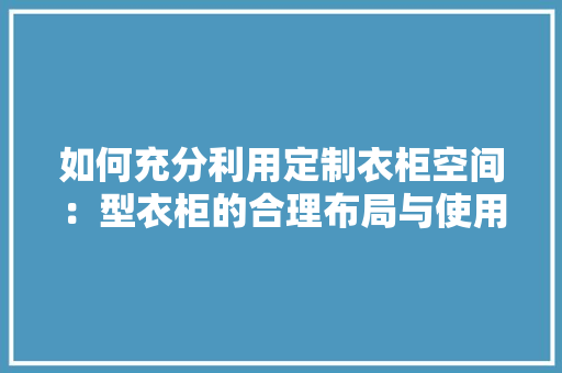 如何充分利用定制衣柜空间：型衣柜的合理布局与使用方法 现代风格装饰