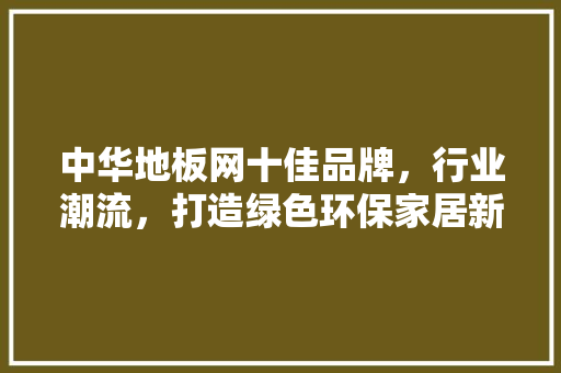 中华地板网十佳品牌，行业潮流，打造绿色环保家居新风尚 家居装修