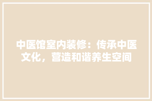 中医馆室内装修：传承中医文化，营造和谐养生空间 家居装修