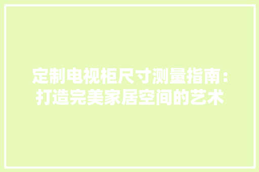 定制电视柜尺寸测量指南：打造完美家居空间的艺术 现代风格装饰
