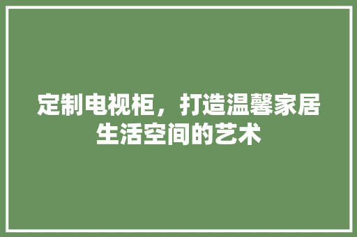 定制电视柜，打造温馨家居生活空间的艺术 现代风格装饰