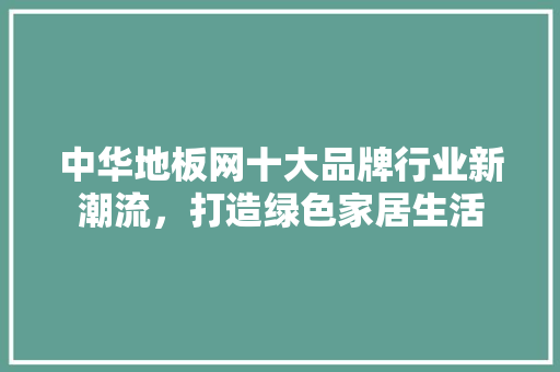中华地板网十大品牌行业新潮流，打造绿色家居生活 家居装修