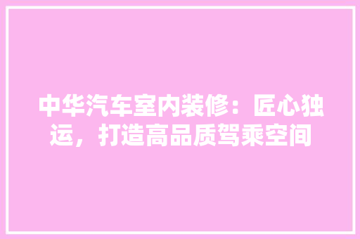 中华汽车室内装修：匠心独运，打造高品质驾乘空间 家居装修