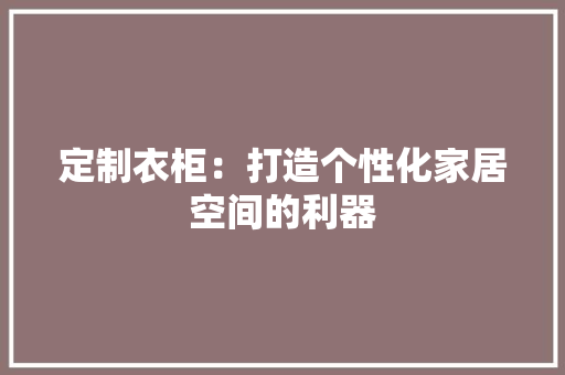 定制衣柜：打造个性化家居空间的利器 现代风格装饰