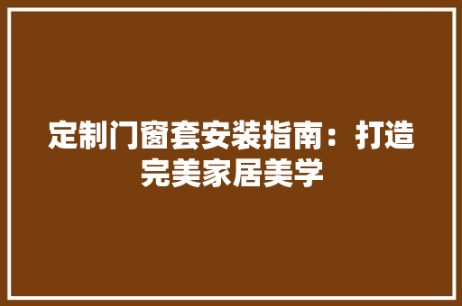 定制门窗套安装指南：打造完美家居美学