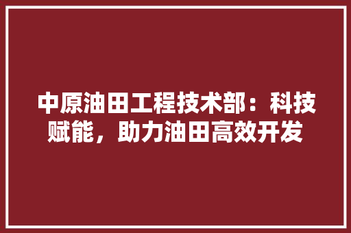中原油田工程技术部：科技赋能，助力油田高效开发 家居装修