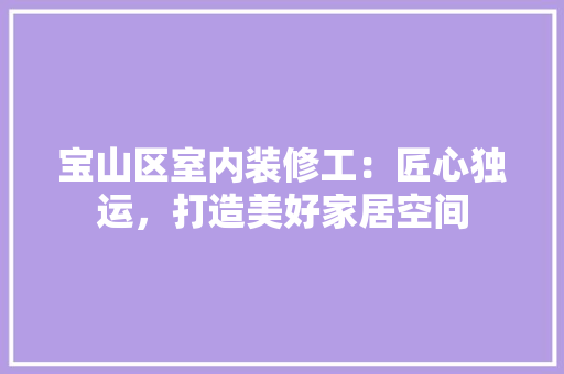 宝山区室内装修工：匠心独运，打造美好家居空间 现代风格装饰