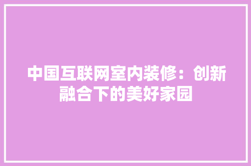 中国互联网室内装修：创新融合下的美好家园 家居装修