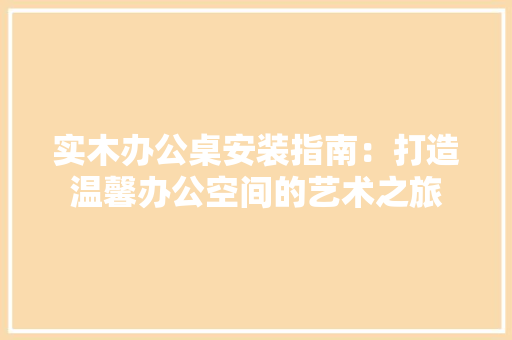 实木办公桌安装指南：打造温馨办公空间的艺术之旅 现代风格装饰