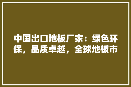 中国出口地板厂家：绿色环保，品质卓越，全球地板市场新潮流 家居装修