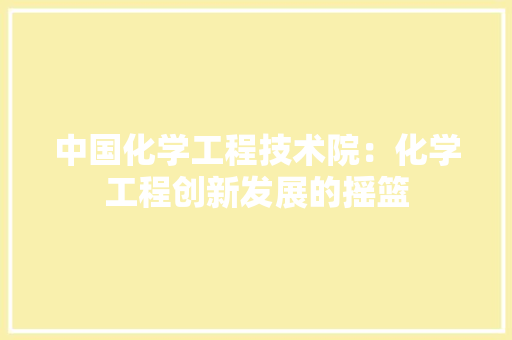 中国化学工程技术院：化学工程创新发展的摇篮 家居装修