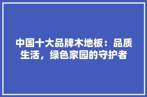 中国十大品牌木地板：品质生活，绿色家园的守护者 家居装修