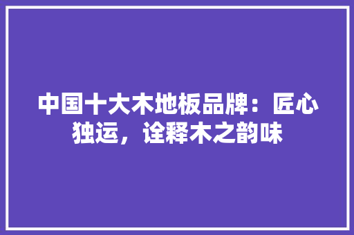 中国十大木地板品牌：匠心独运，诠释木之韵味 家居装修