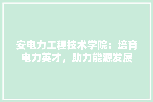 安电力工程技术学院：培育电力英才，助力能源发展 现代风格装饰