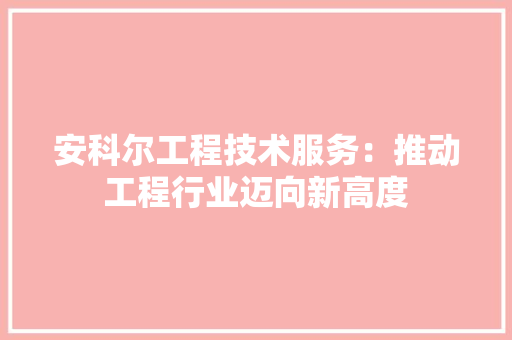 安科尔工程技术服务：推动工程行业迈向新高度 现代风格装饰