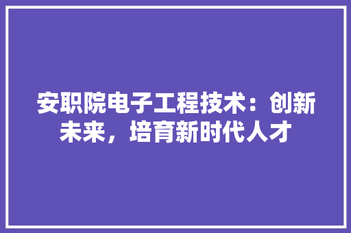 安职院电子工程技术：创新未来，培育新时代人才 现代风格装饰