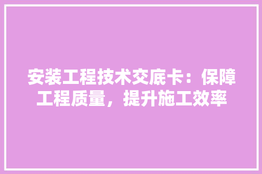 安装工程技术交底卡：保障工程质量，提升施工效率 现代风格装饰