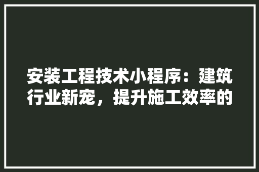 安装工程技术小程序：建筑行业新宠，提升施工效率的得力助手