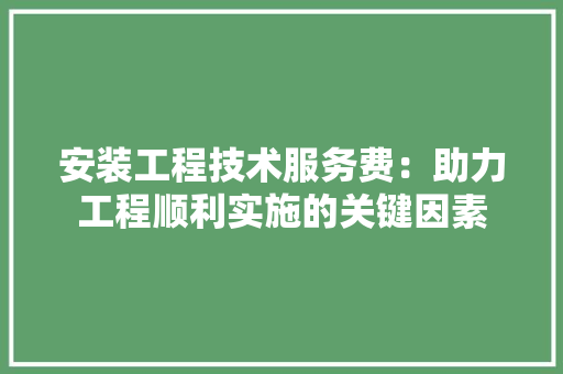 安装工程技术服务费：助力工程顺利实施的关键因素 现代风格装饰