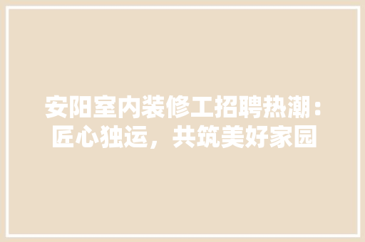 安阳室内装修工招聘热潮：匠心独运，共筑美好家园 现代风格装饰