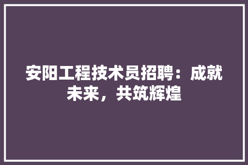 安阳工程技术员招聘：成就未来，共筑辉煌 现代风格装饰