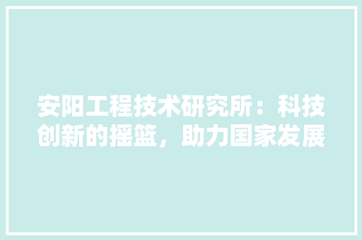 安阳工程技术研究所：科技创新的摇篮，助力国家发展 现代风格装饰