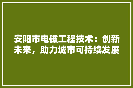 安阳市电磁工程技术：创新未来，助力城市可持续发展 现代风格装饰