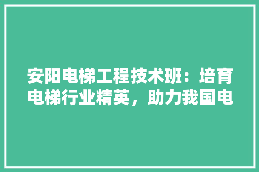 安阳电梯工程技术班：培育电梯行业精英，助力我国电梯事业蓬勃发展