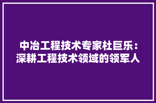 中冶工程技术专家杜巨乐：深耕工程技术领域的领军人物 家居装修