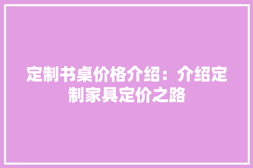 定制书桌价格介绍：介绍定制家具定价之路 现代风格装饰