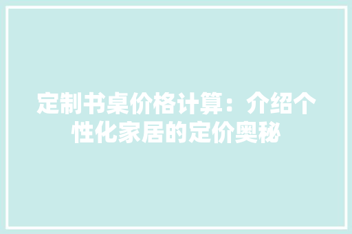 定制书桌价格计算：介绍个性化家居的定价奥秘 现代风格装饰