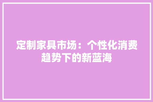 定制家具市场：个性化消费趋势下的新蓝海 现代风格装饰