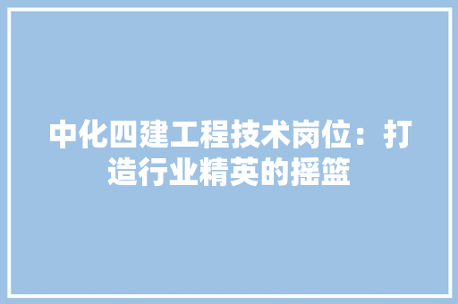中化四建工程技术岗位：打造行业精英的摇篮