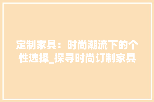 定制家具：时尚潮流下的个性选择_探寻时尚订制家具的魅力