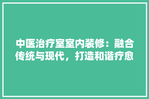 中医治疗室室内装修：融合传统与现代，打造和谐疗愈空间
