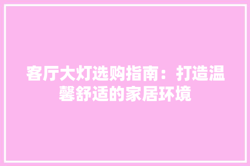 客厅大灯选购指南：打造温馨舒适的家居环境 现代风格装饰