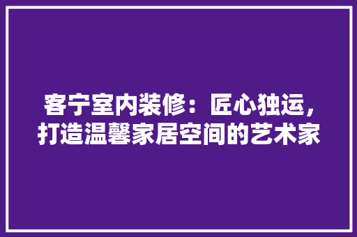 客宁室内装修：匠心独运，打造温馨家居空间的艺术家 现代风格装饰