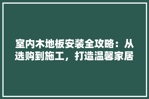 室内木地板安装全攻略：从选购到施工，打造温馨家居 现代风格装饰